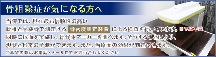 骨粗鬆症が気になる方へ 当院では、現在最も信頼性の高い
最新の骨密度測定装置による検査が可能です！※要予約 ご希望の際はお電話・メールにてお問い合わせください
